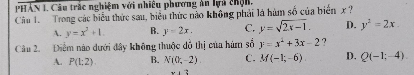 PHÀN I. Câu trắc nghiệm với nhiều phương án lựa chộn.
Câu 1. Trong các biểu thức sau, biểu thức nào không phải là hàm số của biến x ?
D. y^2=2x.
A. y=x^2+1. B. y=2x.
C. y=sqrt(2x-1). 
Câu 2. Điểm nào dưới đây không thuộc đồ thị của hàm số y=x^2+3x-2 ?
C.
D.
A. P(1;2). B. N(0;-2). M(-1;-6). Q(-1;-4).
x+3