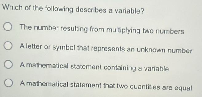 Which of the following describes a variable?
The number resulting from multiplying two numbers
A letter or symbol that represents an unknown number
A mathematical statement containing a variable
A mathematical statement that two quantities are equal