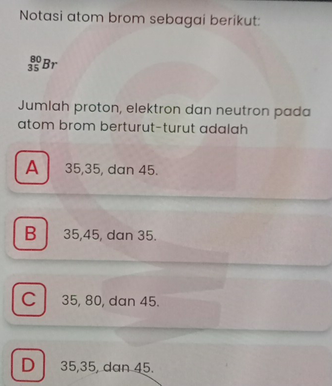 Notasi atom brom sebagai berikut:
_(35)^(80)Br
Jumlah proton, elektron dan neutron pada
atom brom berturut-turut adalah
A 35, 35, dan 45.
B 35, 45, dan 35.
C 35, 80, dan 45.
D 35, 35, dan 45.