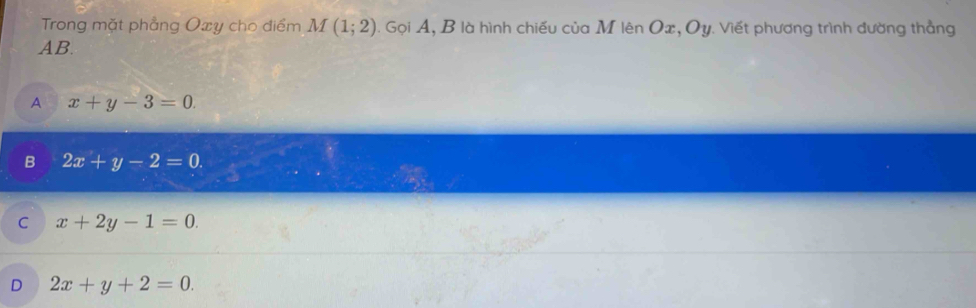 Trong mặt phẳng Oxy cho điểm M(1;2). Gọi A, B là hình chiếu của M lên Ox, Oy. Viết phương trình đường thẳng
AB.
A x+y-3=0.
B 2x+y-2=0.
C x+2y-1=0.
D 2x+y+2=0.