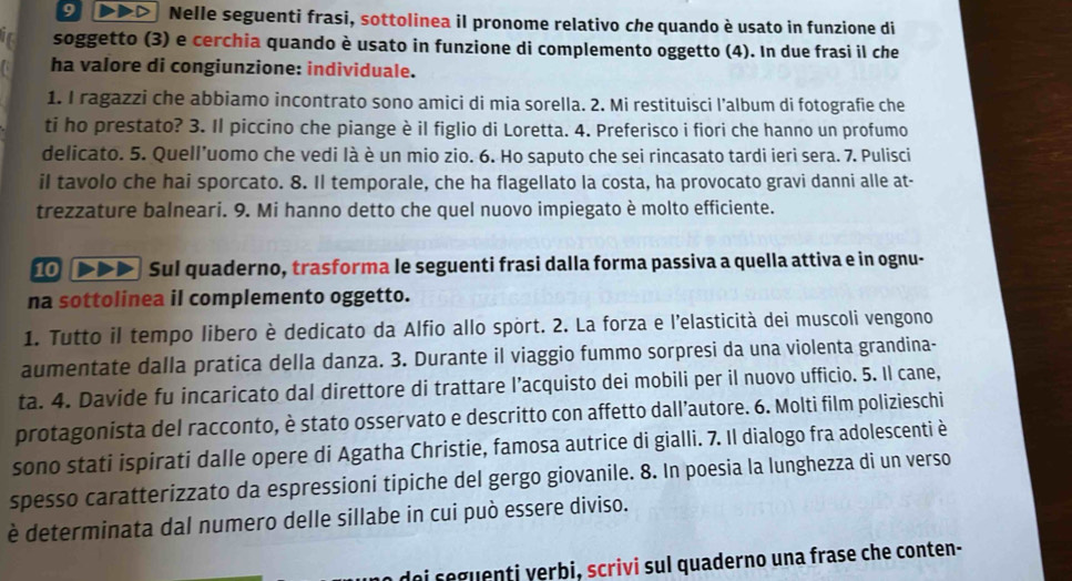 Nelle seguenti frasi, sottolinea il pronome relativo che quando è usato in funzione di
soggetto (3) e cerchia quando è usato in funzione di complemento oggetto (4). In due frasi il che
ha valore di congiunzione: individuale.
1. I ragazzi che abbiamo incontrato sono amici di mia sorella. 2. Mi restituisci l’album di fotografie che
ti ho prestato? 3. Il piccino che piange è il figlio di Loretta. 4. Preferisco i fiori che hanno un profumo
delicato. 5. Quell’uomo che vedi là è un mio zio. 6. Ho saputo che sei rincasato tardi ieri sera. 7. Pulisci
il tavolo che hai sporcato. 8. Il temporale, che ha flagellato la costa, ha provocato gravi danni alle at-
trezzature balneari. 9. Mi hanno detto che quel nuovo impiegato è molto efficiente.
10 DD Sul quaderno, trasforma le seguenti frasi dalla forma passiva a quella attiva e in ognu-
na sottolinea il complemento oggetto.
1. Tutto il tempo libero è dedicato da Alfio allo sport. 2. La forza e l’elasticità dei muscoli vengono
aumentate dalla pratica della danza. 3. Durante il viaggio fummo sorpresi da una violenta grandina-
ta. 4. Davide fu incaricato dal direttore di trattare l’acquisto dei mobili per il nuovo ufficio. 5. Il cane,
protagonista del racconto, è stato osservato e descritto con affetto dall’autore. 6. Molti film polizieschi
sono stati ispirati dalle opere di Agatha Christie, famosa autrice di gialli. 7. Il dialogo fra adolescenti è
spesso caratterizzato da espressioni tipiche del gergo giovanile. 8. In poesia la lunghezza di un verso
è determinata dal numero delle sillabe in cui può essere diviso.
ai seguenti yerbi, scrivi sul quaderno una frase che conten-