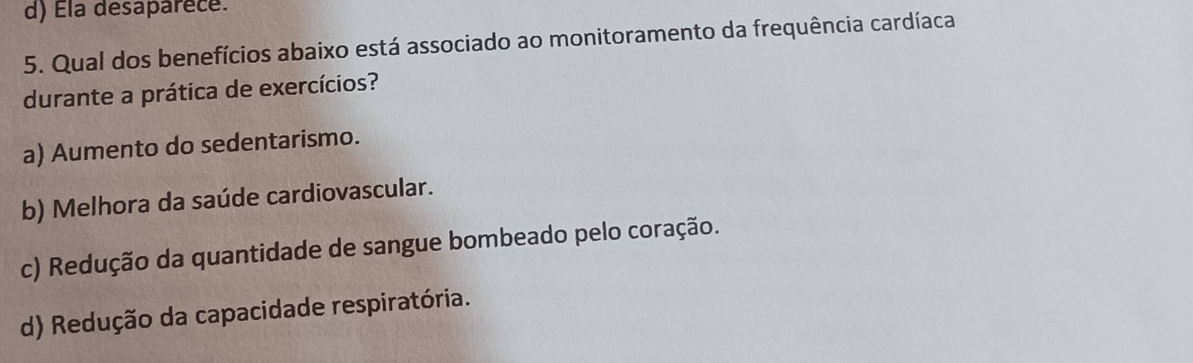 d) Ela desaparece.
5. Qual dos benefícios abaixo está associado ao monitoramento da frequência cardíaca
durante a prática de exercícios?
a) Aumento do sedentarismo.
b) Melhora da saúde cardiovascular.
c) Redução da quantidade de sangue bombeado pelo coração.
d) Redução da capacidade respiratória.