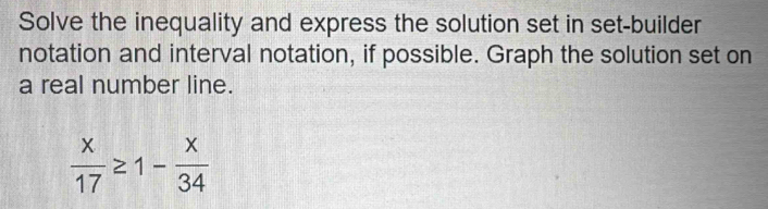 Solve the inequality and express the solution set in set-builder 
notation and interval notation, if possible. Graph the solution set on 
a real number line.
 x/17 ≥ 1- x/34 