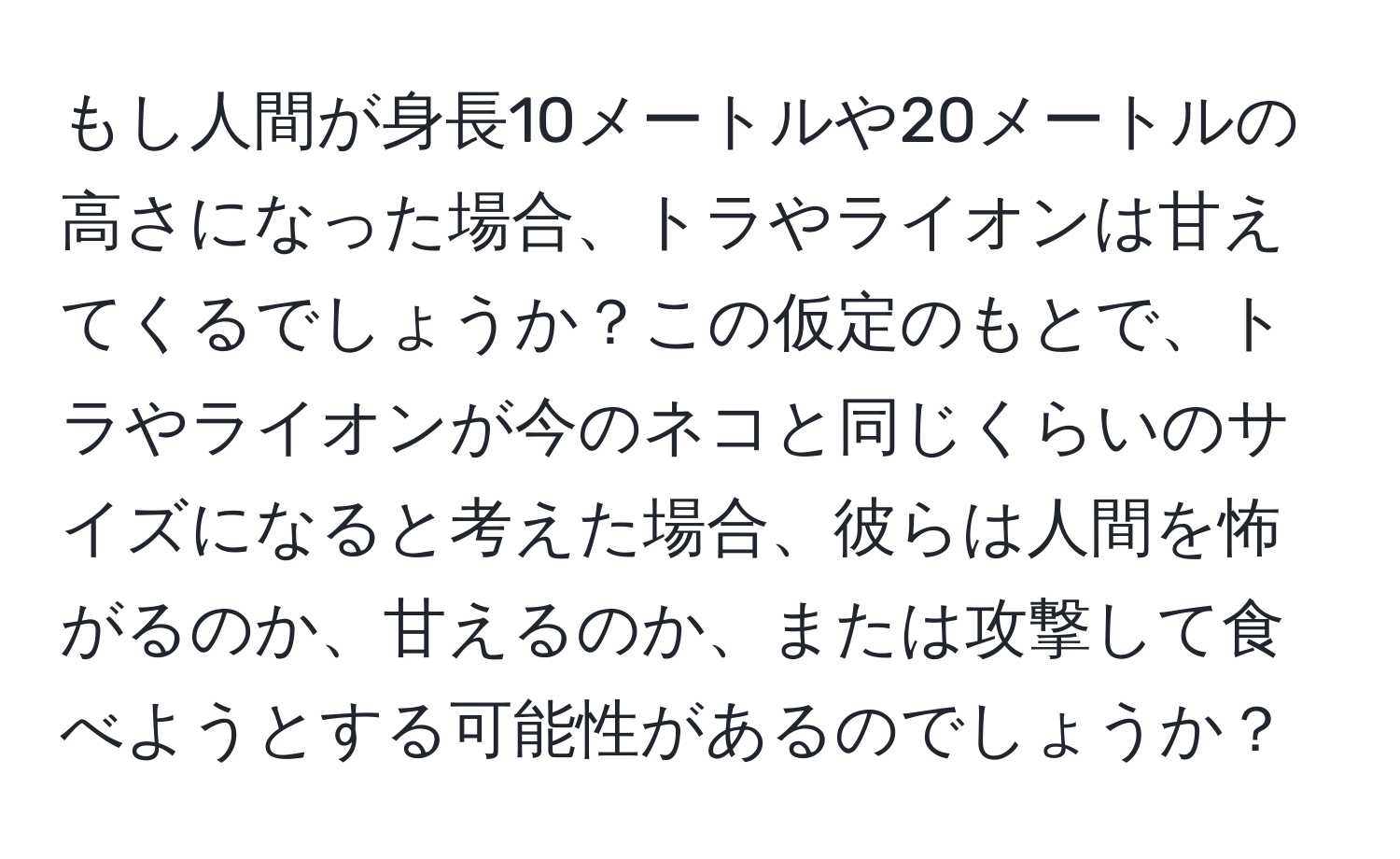 もし人間が身長10メートルや20メートルの高さになった場合、トラやライオンは甘えてくるでしょうか？この仮定のもとで、トラやライオンが今のネコと同じくらいのサイズになると考えた場合、彼らは人間を怖がるのか、甘えるのか、または攻撃して食べようとする可能性があるのでしょうか？