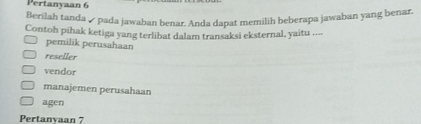 Pertanyaan 6
Berilah tanda ✓ pada jawaban benar. Anda dapat memilih beberapa jawaban yang benar.
Contoh pihak ketiga yang terlibat dalam transaksi eksternal, yaitu ....
pemilik perusahaan
reseller
vendor
manajemen perusahaan
agen
Pertanyaan 7