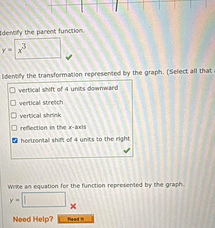 Identify the parent function.
y=boxed x^3
Identify the transformation represented by the graph. (Select all that 
vertical shift of 4 units downward 
vertical stretch 
vertical shrink 
reflection in the x-axis 
horizontal shift of 4 units to the right 
Write an equation for the function represented by the graph.
y=□
Need Help? Read It