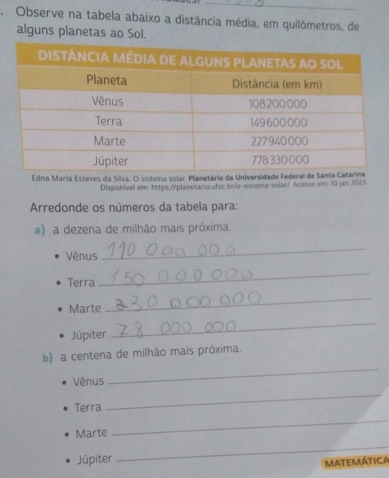 AObserve na tabela abaixo a distância média, em quilômetros, de 
alguns planetas ao Sol. 
Edna Maria Esteves da Silva. O sistema solar. Planetário da Universidade Fed 
Disponível em: https://planetario.ufsc.br/o-sistema-solar/. Acesso em: 10 jan 2023. 
Arredonde os números da tabela para: 
a) a dezena de milhão mais próxima. 
Vênus 
_ 
Terra 
_ 
Marte 
_ 
Júpiter 
_ 
_ 
b) a centena de milhão mais próxima. 
Vênus 
Terra 
_ 
Marte 
_ 
Júpiter 
_ 
MATEMÁTICA