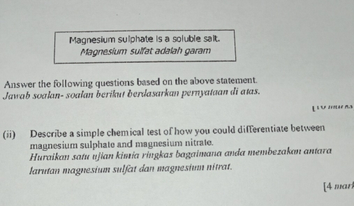 Magnesium sulphate is a soluble salt. 
Magnesium sulfat adalah garam 
Answer the following questions based on the above statement. 
Jawab soalan- soalan berikut berdasarkan pernyataan di atas. 
L U ' 
(ii) Describe a simple chemical test of how you could differentiate between 
magnesium sulphate and magnesium nitrate. 
Huraikan satu ujian kimia ringkas bagaimana anda membezakan antara 
larutan magnesium sulfat dan magnesium nitrat. 
[4 mar