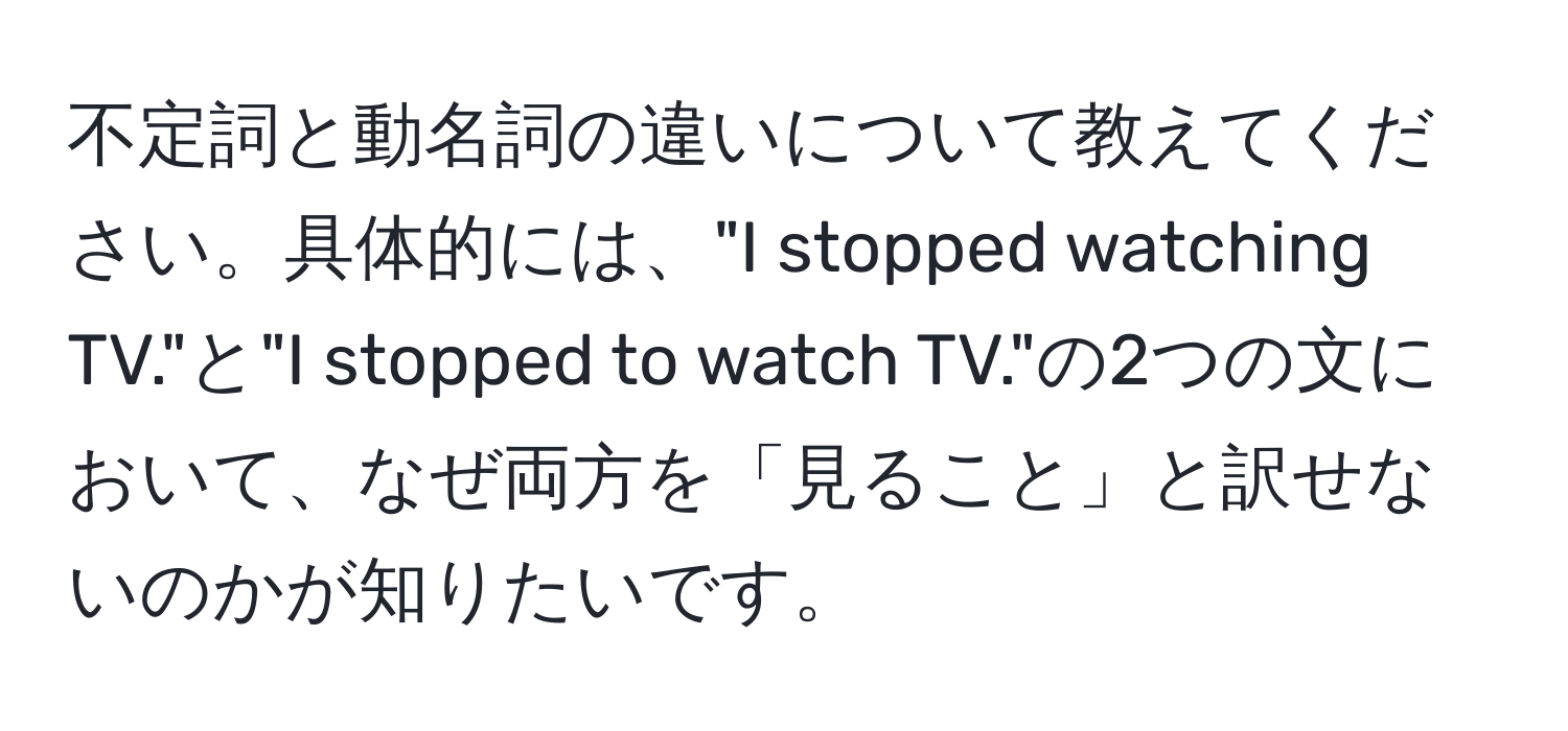 不定詞と動名詞の違いについて教えてください。具体的には、"I stopped watching TV."と"I stopped to watch TV."の2つの文において、なぜ両方を「見ること」と訳せないのかが知りたいです。