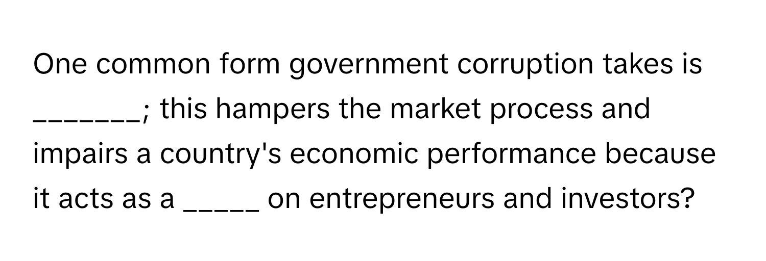 One common form government corruption takes is _______; this hampers the market process and impairs a country's economic performance because it acts as a _____ on entrepreneurs and investors?