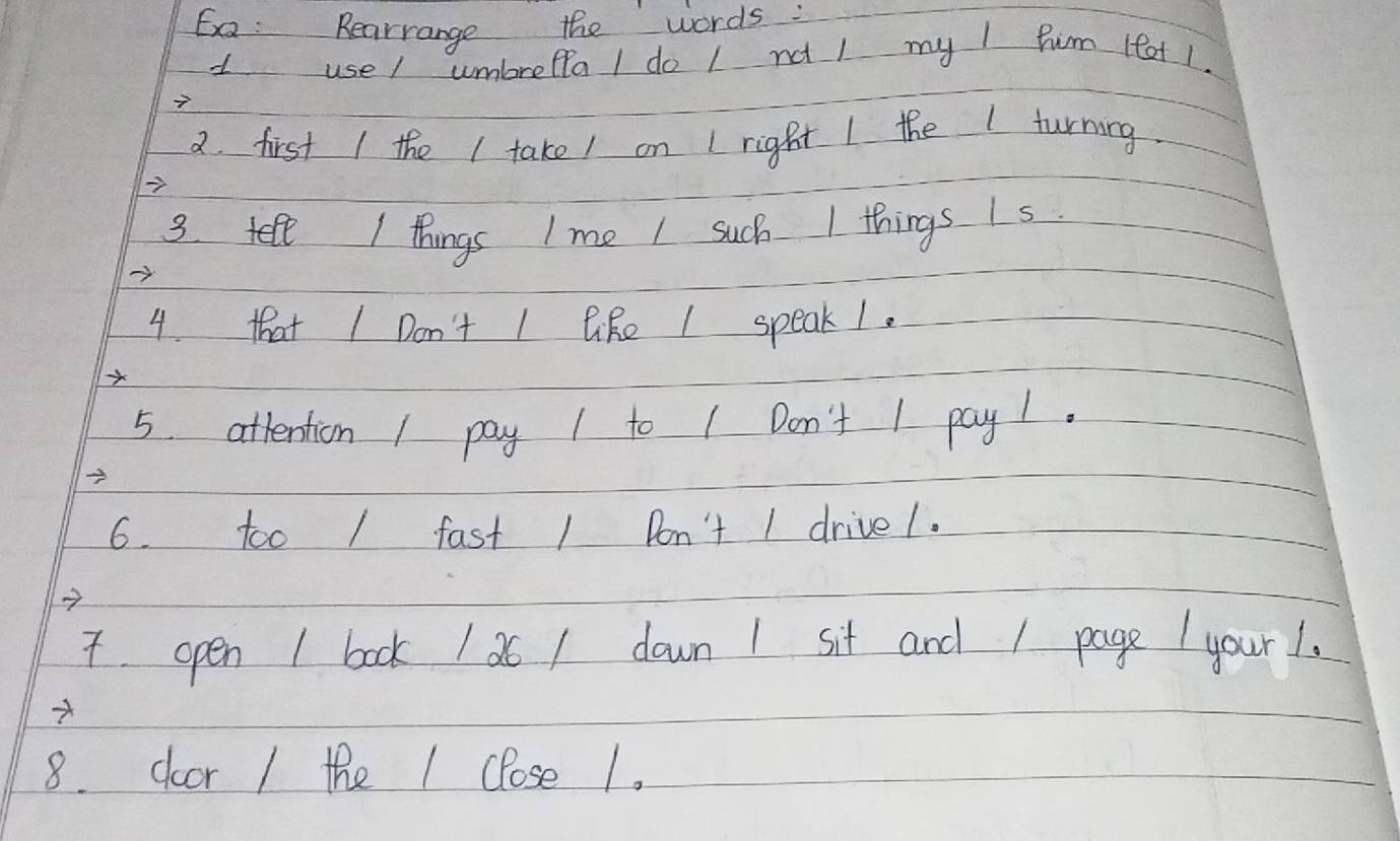 Ea: Rearrange the words: 
usel umbreflal do 1 not l my I Pim lfat 1. 
2. first / the I take/ on I right I the I turning 
3. tell / things I me I such 1 things Is 
4. that I Don't I like I speak1. 
5. attention / pay 1 to | Don't 1 pay1. 
6. too / fast 1 Don't 1 drivel. 
7 
7. open 1 book 1 26 / down 1 sit and / page your1. 
8. door / the 1 close 1.