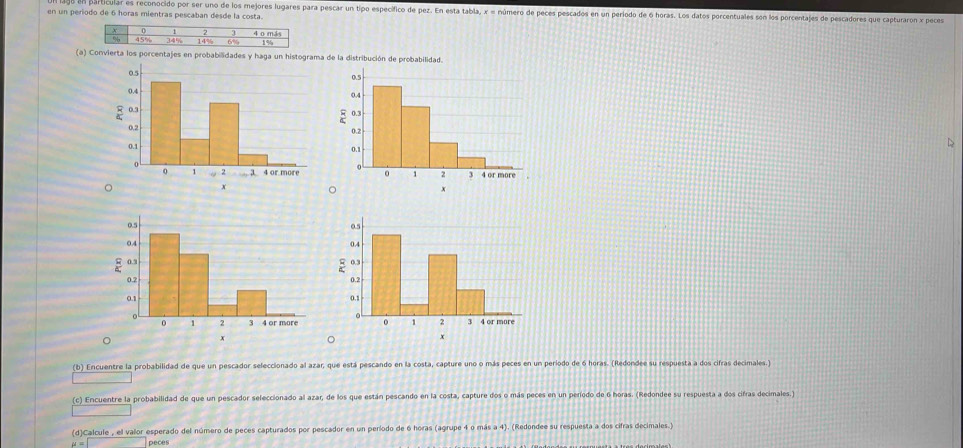rticular es reconocido por ser uno de los mejores lugares para pescar un tipo específico de pez. En esta tabla, x = número de peces pescados en un período de 6 horas. Los datos porcentuales son los porcentajes de pescadores que capturaron x peces 
en un periodo de 6 horas mientras pescaban desde la costa. 
(a) Convierta los porcentajes en probabilidades y haga un histograma de la distribución de probabilidad. 
D
x
。 
(b) Encuentre la probabilidad de que un pescador seleccionado al azar, que está pescando en la costa, capture uno o más peces en un período de 6 horas. (Redondee su respuesta a dos cifras decimales. 
(c) Encuentre la probabilidad de que un pescador seleccionado al azar, de los que están pescando en la costa, capture dos o más peces en un período de 6 horas. (Redondee su respuesta a dos cifras decimales.) 
(d)Calcule , el valor esperado del número de peces capturados por pescador en un período de 6 horas (agrupe 4 o más a 4). (Redondee su respuesta a dos cifras decimales.) 
peces