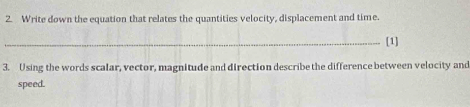 Write down the equation that relates the quantities velocity, displacement and time. 
_[1] 
3. Using the words scalar, vector, magnitude and direction describe the difference between velocity and 
speed.