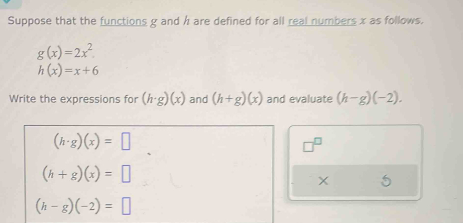 Suppose that the functions g and h are defined for all real numbers x as follows.
g(x)=2x^2
h(x)=x+6
Write the expressions for (h· g)(x) and (h+g)(x) and evaluate (h-g)(-2).
(h· g)(x)=□
□^(□)
(h+g)(x)=□
X 5
(h-g)(-2)=□