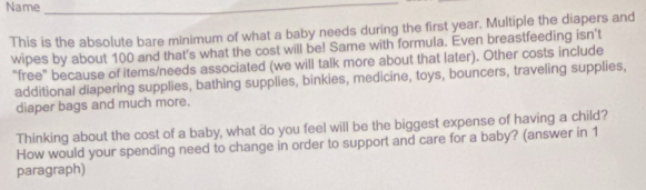 Name_ 
This is the absolute bare minimum of what a baby needs during the first year, Multiple the diapers and 
wipes by about 100 and that's what the cost will be! Same with formula. Even breastfeeding isn't 
“free” because of items/needs associated (we will talk more about that later). Other costs include 
additional diapering supplies, bathing supplies, binkies, medicine, toys, bouncers, traveling supplies, 
diaper bags and much more. 
Thinking about the cost of a baby, what do you feel will be the biggest expense of having a child? 
How would your spending need to change in order to support and care for a baby? (answer in 1 
paragraph)