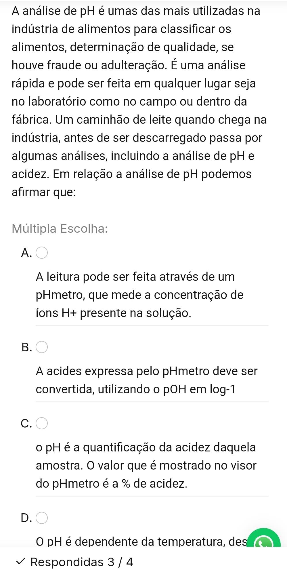 A análise de pH é umas das mais utilizadas na
indústria de alimentos para classificar os
alimentos, determinação de qualidade, se
houve fraude ou adulteração. É uma análise
rápida e pode ser feita em qualquer lugar seja
no laboratório como no campo ou dentro da
fábrica. Um caminhão de leite quando chega na
indústria, antes de ser descarregado passa por
algumas análises, incluindo a análise de pH e
acidez. Em relação a análise de pH podemos
afirmar que:
Múltipla Escolha:
A.
A leitura pode ser feita através de um
Hmetro, que mede a concentração de
íons H+ presente na solução.
B.
A acides expressa pelo pHmetro deve ser
convertida, utilizando o pOH em log -1
C.
o pH é a quantificação da acidez daquela
amostra. O valor que é mostrado no visor
do pHmetro é a % de acidez.
D.
O pH é dependente da temperatura, des
Respondidas 3 / 4