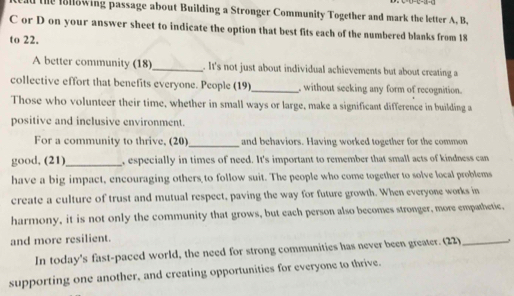 the lollowing passage about Building a Stronger Community Together and mark the letter A, B, 
C or D on your answer sheet to indicate the option that best fits each of the numbered blanks from 18
to 22. 
A better community (18)_ . It's not just about individual achievements but about creating a 
collective effort that benefits everyone. People (19) _, without seeking any form of recognition. 
Those who volunteer their time, whether in small ways or large, make a significant difference in building a 
positive and inclusive environment. 
For a community to thrive, (20)_ and behaviors. Having worked together for the common 
good, (21)_ , especially in times of need. It's important to remember that small acts of kindness can 
have a big impact, encouraging others to follow suit. The people who come together to solve local problems 
create a culture of trust and mutual respect, paving the way for future growth. When everyone works in 
harmony, it is not only the community that grows, but each person also becomes stronger, more empathetic, 
and more resilient. 
In today's fast-paced world, the need for strong communities has never been greater. (22)_ 
supporting one another, and creating opportunities for everyone to thrive.