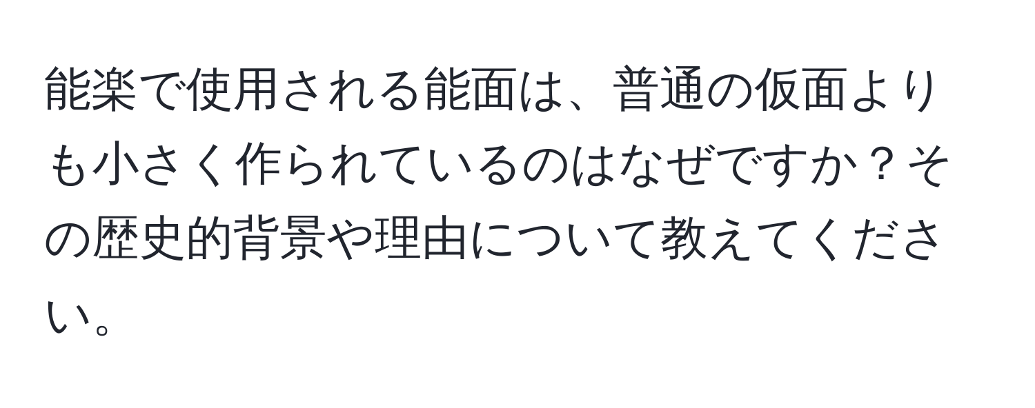 能楽で使用される能面は、普通の仮面よりも小さく作られているのはなぜですか？その歴史的背景や理由について教えてください。