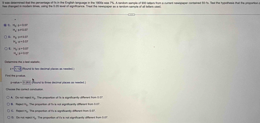 It was determined that the percentage of t's in the English language in the 1800s was 7%. A random sample of 900 letters from a current newspaper contained 55 t's. Test the hypothesis that the proportion e
has changed in modern times, using the 0.05 level of significance. Treat the newspaper as a random sample of all letters used.
C. H_0:p=0.07
H_a:p!= 0.07
D. H_0:p!= 0.07
H_a:p=0.07
E. H_0:p>0.07
H_a:p<0.07
Determine the z -test statistic.
z=1.12 (Round to two decimal places as needed.)
Find the p -value.
p -value =0.263 (Round to three decimal places as needed.)
Choose the correct conclusion
A. Do not reject H_0. The proportion of t's is significantly different from 0.07
B. Reject H_0 The proportion of t's is not significantly different from 0.07.
C. Reject H_0 The proportion of t's is significantly different from 0.07.
D. Do not reject H_0 The proportion of t's is not significantly different from 0.07.