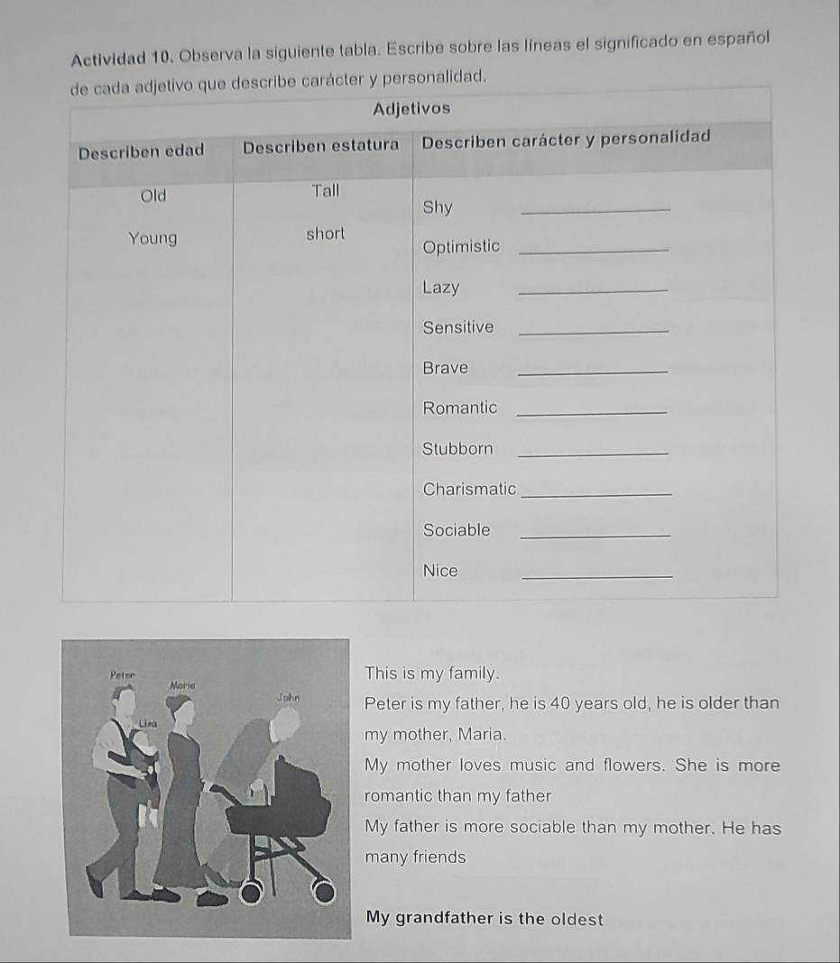 Actividad 10. Observa la siguiente tabla. Escribe sobre las líneas el significado en español
d.
This is my family.
Peter is my father, he is 40 years old, he is older than
my mother, Maria.
My mother loves music and flowers. She is more
romantic than my father
My father is more sociable than my mother. He has
many friends
My grandfather is the oldest