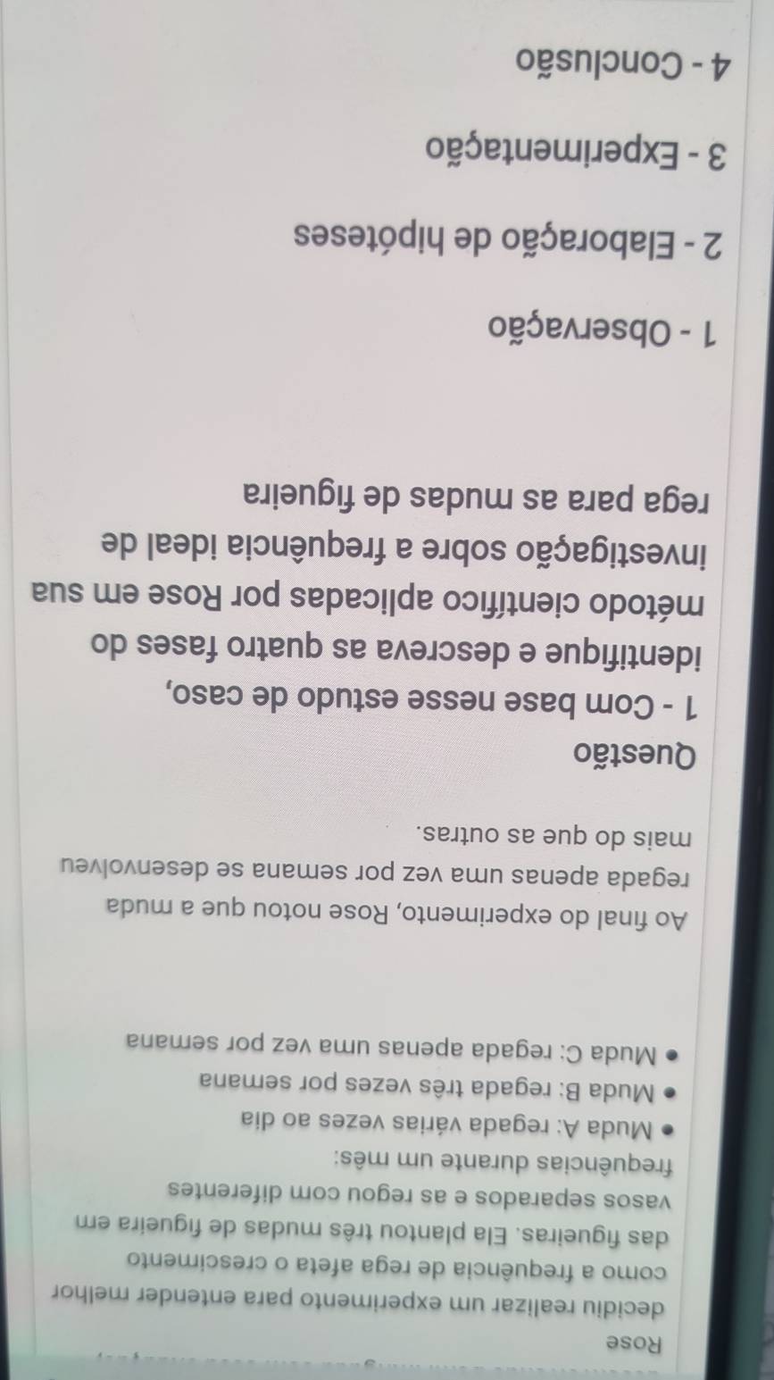 Rose 
decidiu realizar um experimento para entender melhor 
como a frequência de rega afeta o crescimento 
das figueiras. Ela plantou três mudas de figueira em 
vasos separados e as regou com diferentes 
frequências durante um mês: 
Muda A: regada várias vezes ao dia 
Muda B: regada três vezes por semana 
Muda C: regada apenas uma vez por semana 
Ao final do experimento, Rose notou que a muda 
regada apenas uma vez por semana se desenvolveu 
mais do que as outras. 
Questão 
1 - Com base nesse estudo de caso, 
identifique e descreva as quatro fases do 
método científico aplicadas por Rose em sua 
investigação sobre a frequência ideal de 
rega para as mudas de figueira 
1 - Observação 
2 - Elaboração de hipóteses 
3 - Experimentação 
4 - Conclusão