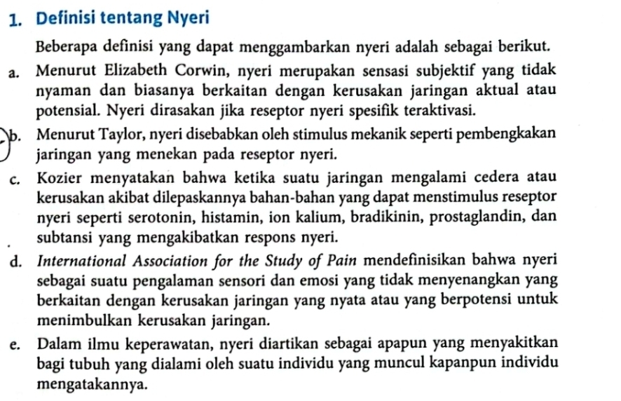 Definisi tentang Nyeri
Beberapa definisi yang dapat menggambarkan nyeri adalah sebagai berikut.
a. Menurut Elizabeth Corwin, nyeri merupakan sensasi subjektif yang tidak
nyaman dan biasanya berkaitan dengan kerusakan jaringan aktual atau
potensial. Nyeri dirasakan jika reseptor nyeri spesifik teraktivasi.
b. Menurut Taylor, nyeri disebabkan oleh stimulus mekanik seperti pembengkakan
jaringan yang menekan pada reseptor nyeri.
c. Kozier menyatakan bahwa ketika suatu jaringan mengalami cedera atau
kerusakan akibat dilepaskannya bahan-bahan yang dapat menstimulus reseptor
nyeri seperti serotonin, histamin, ion kalium, bradikinin, prostaglandin, dan
subtansi yang mengakibatkan respons nyeri.
d. International Association for the Study of Pain mendefinisikan bahwa nyeri
sebagai suatu pengalaman sensori dan emosi yang tidak menyenangkan yang
berkaitan dengan kerusakan jaringan yang nyata atau yang berpotensi untuk
menimbulkan kerusakan jaringan.
e. Dalam ilmu keperawatan, nyeri diartikan sebagai apapun yang menyakitkan
bagi tubuh yang dialami oleh suatu individu yang muncul kapanpun individu
mengatakannya.