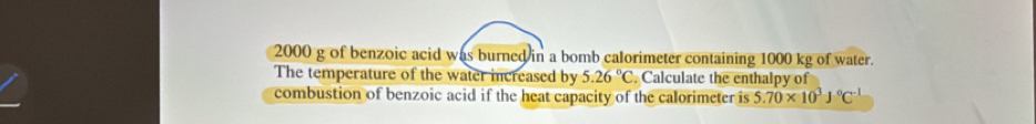 2000 g of benzoic acid was burned in a bomb calorimeter containing 1000 kg of water. 
The temperature of the water increased by 5.2overline 6°C. Calculate the enthalpy of 
combustion of benzoic acid if the heat capacity of the calorimeter is 5.70* 10^3J°C^(-1)