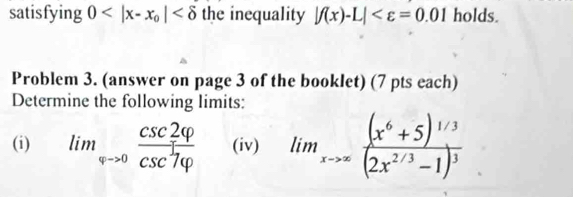 satisfying 0 the inequality |f(x)-L| holds. 
Problem 3. (answer on page 3 of the booklet) (7 pts each) 
Determine the following limits: 
(i) lim_arrow >0 csc 2varphi /csc^1varphi   (iv) lim_xto ∈fty frac (x^6+5)^1/3(2x^(2/3)-1)^3