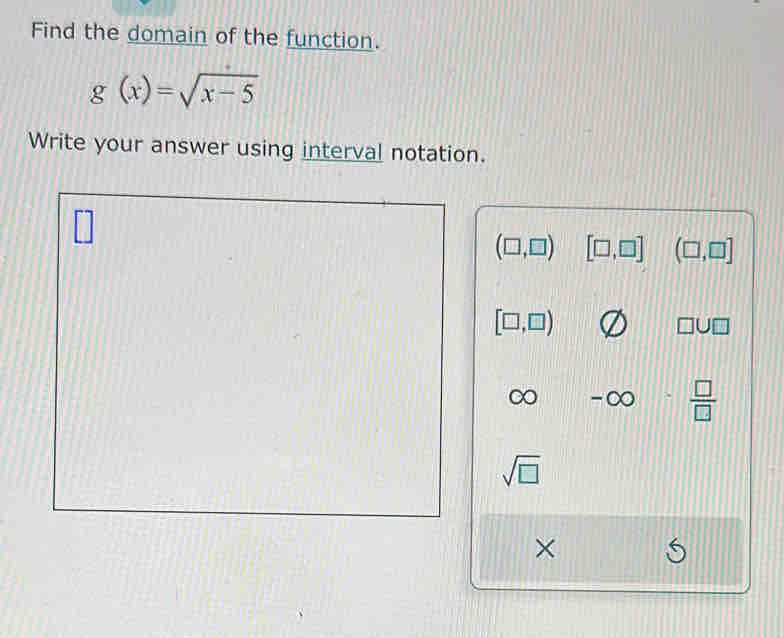 Find the domain of the function.
g(x)=sqrt(x-5)
Write your answer using interval notation.
(□ ,□ ) [□ ,□ ] (□ ,□ ]
[□ ,□ )
□ U□.  □ /□  
sqrt(□ )
×