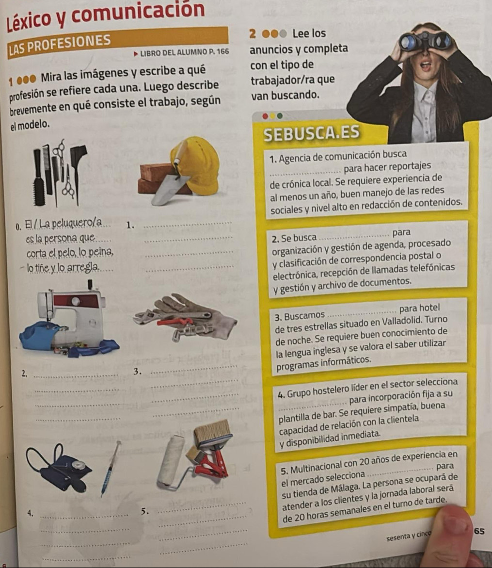 Léxico y comunicación
LAS PROFESIONES
2 ●●0 Lee los
LIBRO DEL ALUMNO P, 166 anuncios y completa
1 000 Mira las imágenes y escribe a qué con el tipo de
profesión se refiere cada una. Luego describe trabajador/ra que
brevemente en qué consiste el trabajo, según van buscando.
el modelo.
SEBUSCA.ES
1. Agencia de comunicación busca
_para hacer reportajes
de crónica local. Se requiere experiencia de
al menos un año, buen manejo de las redes
sociales y nivel alto en redacción de contenidos.
0. El / La peluquero/a 1._
es la persona que__
2. Se busca_
para
corta el pelo, lo peina,
lo tiñe y lo an __organización y gestión de agenda, procesado
y clasificación de correspondencia postal o
electrónica, recepción de llamadas telefónicas
y gestión y archivo de documentos.
3. Buscamos _para hotel
de tres estrellas situado en Valladolid. Turno
de noche. Se requiere buen conocimiento de
2. __la lengua inglesa y se valora el saber utilizar
3.
programas informáticos.
_
_
__4. Grupo hostelero líder en el sector selecciona
_
para incorporación fija a su
_
plantilla de bar. Se requiere simpatía, buena
capacidad de relación con la clientela
y disponibilidad inmediata.
5. Multinacional con 20 años de experiencia en
para
4.__el mercado selecciona
5. su tienda de Málaga. La persona se ocupará de
atender a los clientes y la jornada laboral será
_de 20 horas semanales en el turno de tarde.
_
_
__
sesenta y cinco 65
_