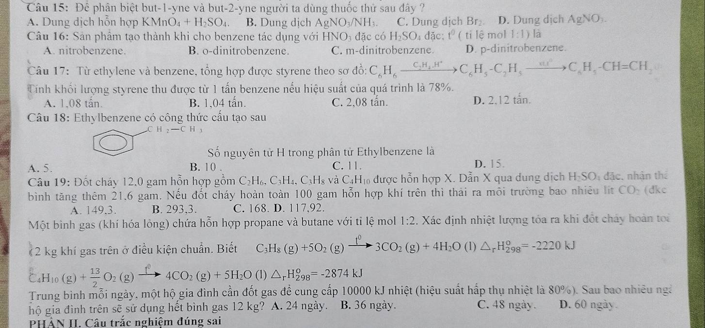 Để phân biệt but-1-yne và but-2-yne người ta dùng thuốc thử sau đây ?
A. Dung dịch hỗn hợp KMr nO_4+H_2SO_4 B. Dung dịch AgNO_3/NH_3. C. Dung dịch Br₂ D. Dung dịch AgNO_3.
Câu 16: Sản phẩm tạo thành khi cho benzene tác dụng với HNO_3 d lặc có H_2SO_4 đặc: t^0 ( tỉ lệ mol 1:1) là
A. nitrobenzene. B. o-dinitrobenzene. C. m-dinitrobenzene. D. p-dinitrobenzene.
Câu 17: Từ ethylene và benzene, tổng hợp được styrene theo sơ d_0^(1:C_6)H_6xrightarrow C_2H_4.H^+C_6H_5-C_2H_5to C_6H_5-CH=CH_2
Tính khối lượng styrene thu được từ 1 tấn benzene nếu hiệu suất của quá trình là 78%.
A. 1,08 tấn. B. 1,04 tấn. C. 2,08 tấn. D. 2,12 tấn.
Câu 18: Ethylbenzene có công thức cấu tạo sau
H_2-CH 1
Số nguyên tử H trong phân tử Ethylbenzene là
A. 5. B. 10 . C. 11. D. 15.
Câu 19: Đốt cháy 12.0 gam hỗn hợp gồm C_2H_6,C_3H_4,C_3H_8vaC_4H_10 Cm được hỗn hợp X. Dẫn X qua dung dịch H_2SO_4 đặc, nhận thể
bình tăng thêm 21,6 gam. Nếu đốt cháy hoàn toàn 100 gam hỗn hợp khí trên thì thải ra môi trường bao nhiêu lit CO_2 (dkc
A. 149.3. B. 293,3. C. 168. D. 117,92.
Một bình gas (khí hóa lỏng) chứa hỗn hợp propane và butane với tỉ lệ mol 1:2. Xác định nhiệt lượng tóa ra khi đốt chảy hoàn toa
(2 kg khí gas trên ở điều kiện chuẩn. Biết C_3H_8(g)+5O_2(g)xrightarrow f^03CO_2(g)+4H_2O (Iendpmatrix △ _rH_(298)^o=-2220kJ
C_4H_10(g)+ 13/2 O_2(g)xrightarrow f^04CO_2(g)+5H_2O(l)△ _rH_(298)^0=-2874kJ
Trung bình mỗi ngày, một hộ gia đình cần đốt gas để cung cấp 10000 kJ nhiệt (hiệu suất hấp thụ nhiệt là 80%). Sau bao nhiều ngà
hộ gia đình trên sẽ sử dụng hết bình gas 12 kg? A. 24 ngày. B. 36 ngày. C. 48 ngày. D. 60 ngày .
PHẢN II. Câu trắc nghiệm đúng sai