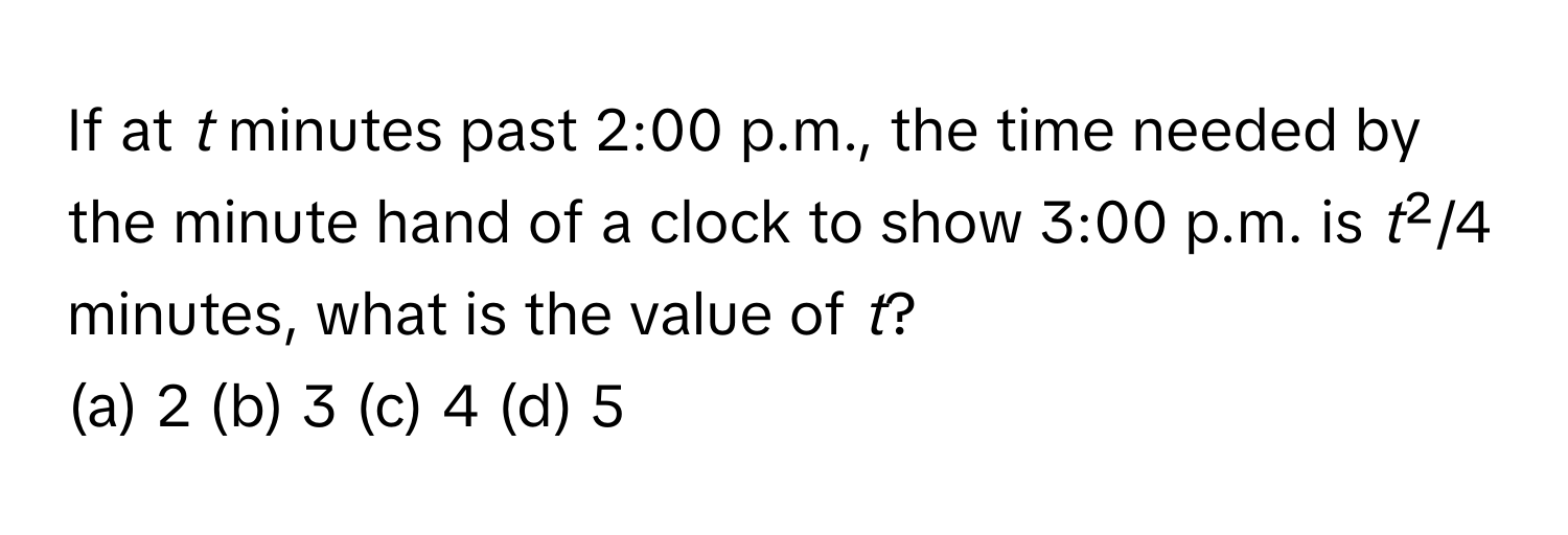 If at *t* minutes past 2:00 p.m., the time needed by the minute hand of a clock to show 3:00 p.m. is *t*²/4 minutes, what is the value of *t*?

(a) 2 (b) 3 (c) 4 (d) 5