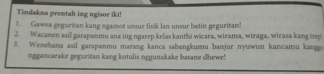 Tindakna prentah ing ngisor iki! 
1. Gawea geguritan kang ngamot unsur fisik lan unsur batin geguritan! 
2. Wacanen asil garapanmu ana ing ngarep kelas kanthi wicara, wirama, wiraga, wirasa kang trep 
3. Wenehana asil garapanmu marang kanca sabangkumu banjur nyuwun kancamu kanggo 
nggancarake geguritan kang kotulis nggunakake basane dhewe!