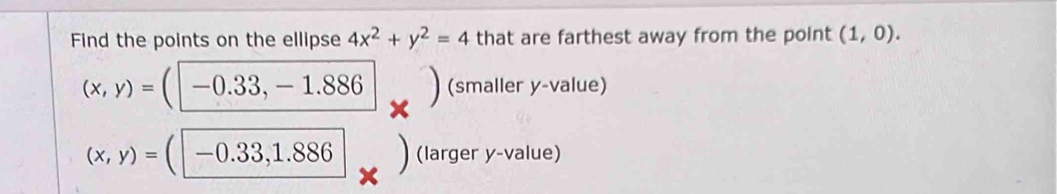 Find the points on the ellipse 4x^2+y^2=4 that are farthest away from the point (1,0).
(x,y)=(□ -0.33,-1.886. ^- 1/2  I (smaller y -value)
(x,y)=(□ -0.33,1.886 _ (larger y -value)