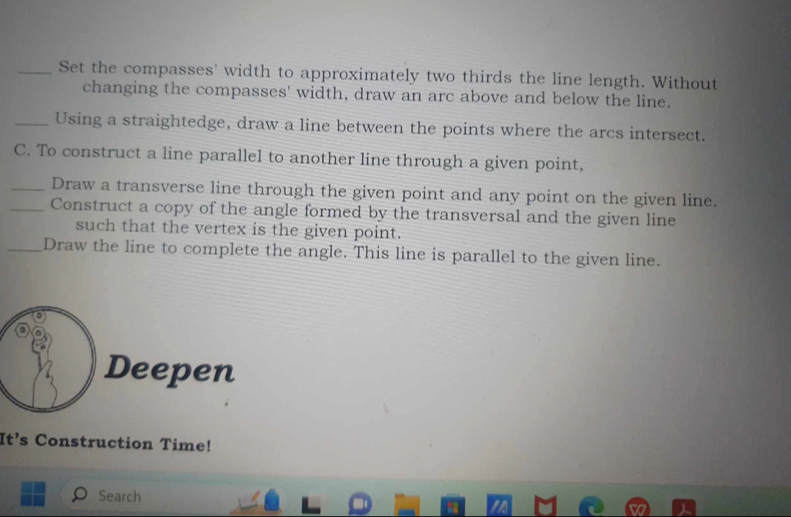 Set the compasses' width to approximately two thirds the line length. Without 
changing the compasses' width, draw an arc above and below the line. 
_Using a straightedge, draw a line between the points where the arcs intersect. 
C. To construct a line parallel to another line through a given point, 
_Draw a transverse line through the given point and any point on the given line. 
_Construct a copy of the angle formed by the transversal and the given line 
such that the vertex is the given point. 
_Draw the line to complete the angle. This line is parallel to the given line. 
Deepen 
It’s Construction Time! 
Search