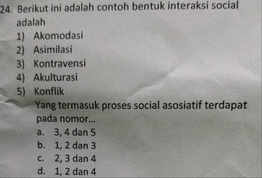 Berikut ini adalah contoh bentuk interaksi social
adalah
1) Akomodasi
2) Asimilasi
3) Kontravensi
4) Akulturasi
5) Konflik
Yang termasuk proses social asosiatif terdapat
pada nomor...
a. 3, 4 dan 5
b. 1, 2 dan 3
c. 2, 3 dan 4
d. 1, 2 dan 4