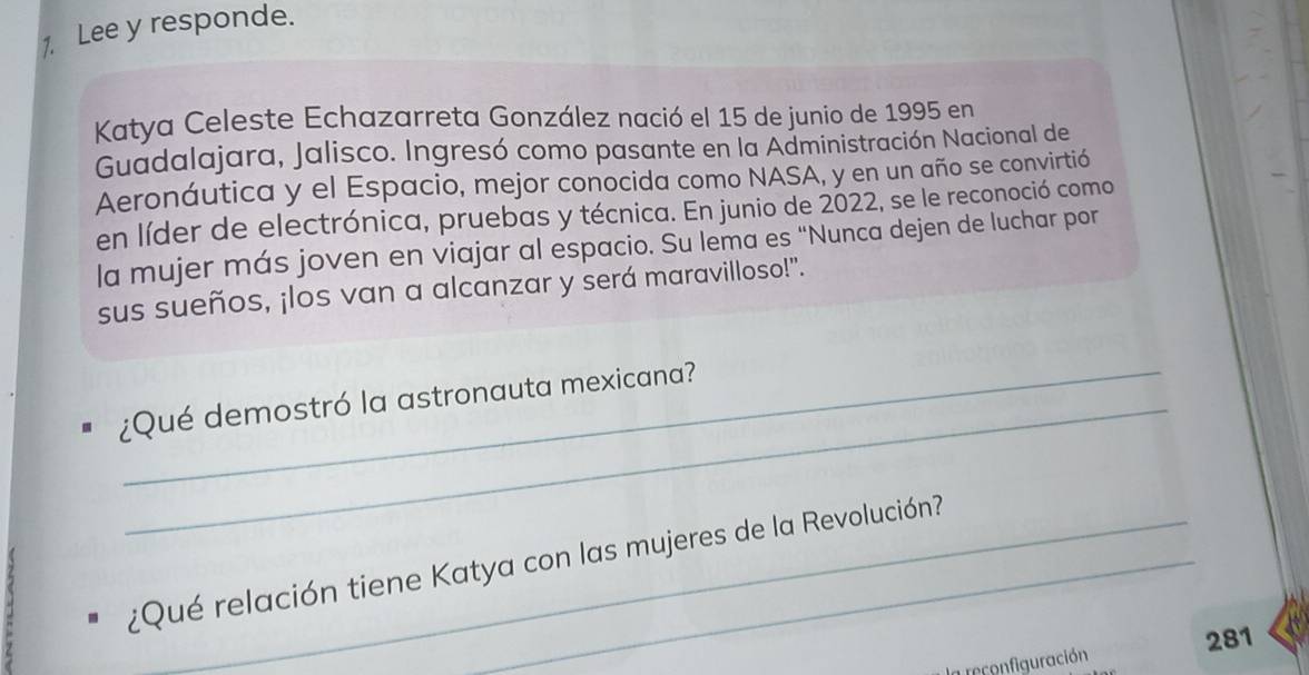 Lee y responde. 
Katya Celeste Echazarreta González nació el 15 de junio de 1995 en 
Guadalajara, Jalisco. Ingresó como pasante en la Administración Nacional de 
Aeronáutica y el Espacio, mejor conocida como NASA, y en un año se convirtió 
en líder de electrónica, pruebas y técnica. En junio de 2022, se le reconoció como 
la mujer más joven en viajar al espacio. Su lema es “Nunca dejen de luchar por 
sus sueños, ¡los van a alcanzar y será maravilloso!". 
¿Qué demostró la astronauta mexicana? 
¿Qué relación tiene Katya con las mujeres de la Revolución? 
la reconfiguración 281