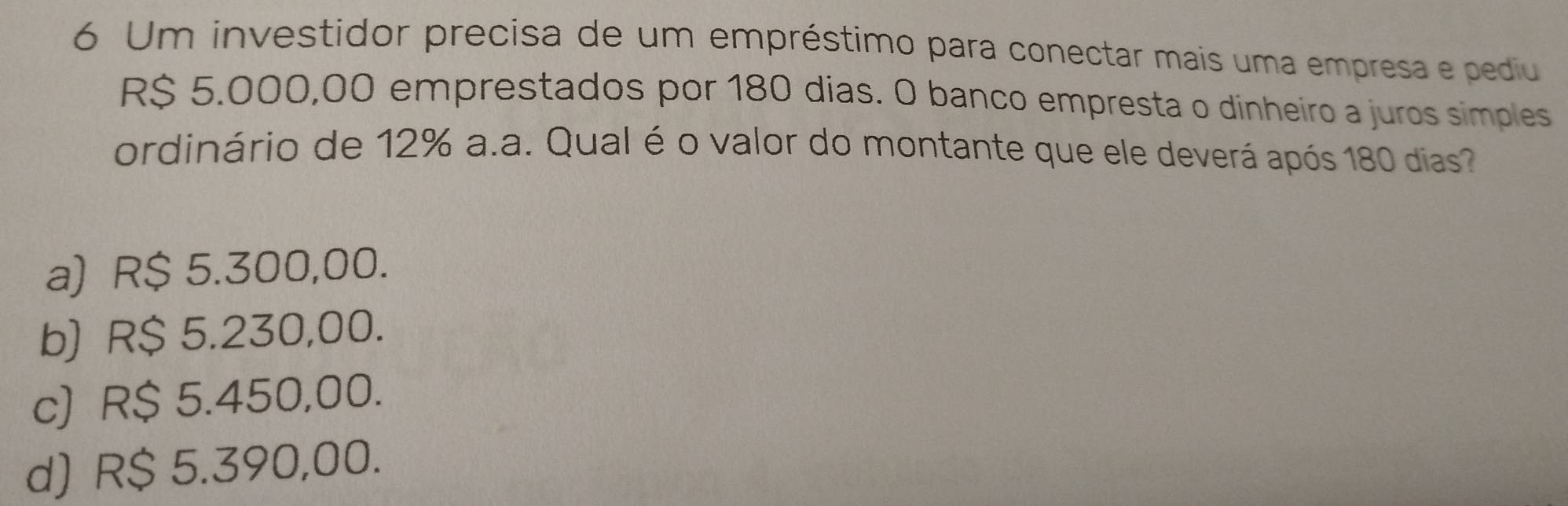 Um investidor precisa de um empréstimo para conectar mais uma empresa e pediu
R$ 5.000,00 emprestados por 180 dias. O banco empresta o dinheiro a juros simples
ordinário de 12% a.a. Qual é o valor do montante que ele deverá após 180 dias?
a) R$ 5.300,00.
b) R$ 5.230,00.
c) R$ 5.450,00.
d) R$ 5.390,00.