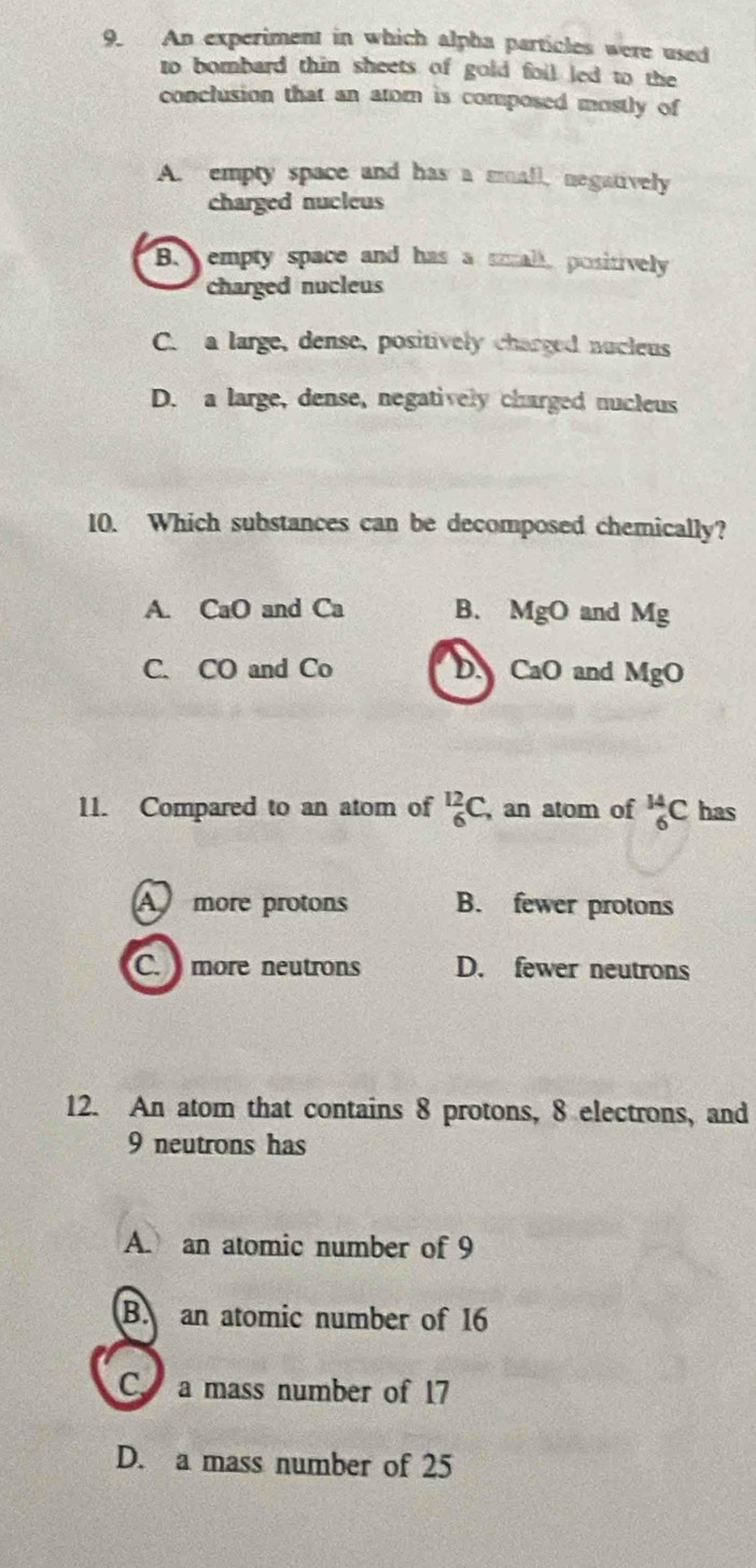 An experiment in which alpha particles were used
to bombard thin sheets of gold foil led to the
conclusion that an atom is composed mostly of
A. empty space and has a small, negatively
charged nucleus
B. empty space and has a small, positively
charged nucleus
C. a large, dense, positively charged nucleus
D. a large, dense, negatively charged nucleus
10. Which substances can be decomposed chemically?
A. CaO and Ca B. MgO and Mg
C. CO and Co DA CaO and MgO
11. Compared to an atom of _6^(12)C , an atom of _6^(14)C has
A more protons B. fewer protons
C. more neutrons D. fewer neutrons
12. An atom that contains 8 protons, 8 electrons, and
9 neutrons has
A. an atomic number of 9
B. an atomic number of 16
C. a mass number of 17
D. a mass number of 25