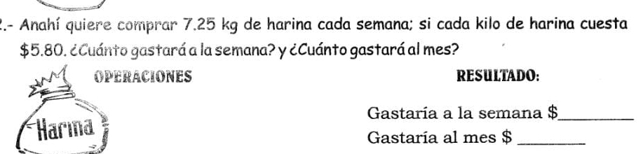 2.- Anahí quiere comprar 7.25 kg de harina cada semana; si cada kilo de harina cuesta
$5.80. ¿Cuánto gastará a la semana? y ¿Cuánto gastará al mes? 
OPERACIONES RESULTADO: 
Gastaría a la semana $ _ 
Harına 
Gastaría al mes $ _