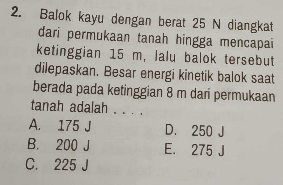 Balok kayu dengan berat 25 N diangkat
dari permukaan tanah hingga mencapai
ketinggian 15 m, lalu balok tersebut
dilepaskan. Besar energi kinetik balok saat
berada pada ketinggian 8 m dari permukaan
tanah adalah . . . .
A. 175 J D. 250 J
B. 200 J E. 275 J
C. 225 J