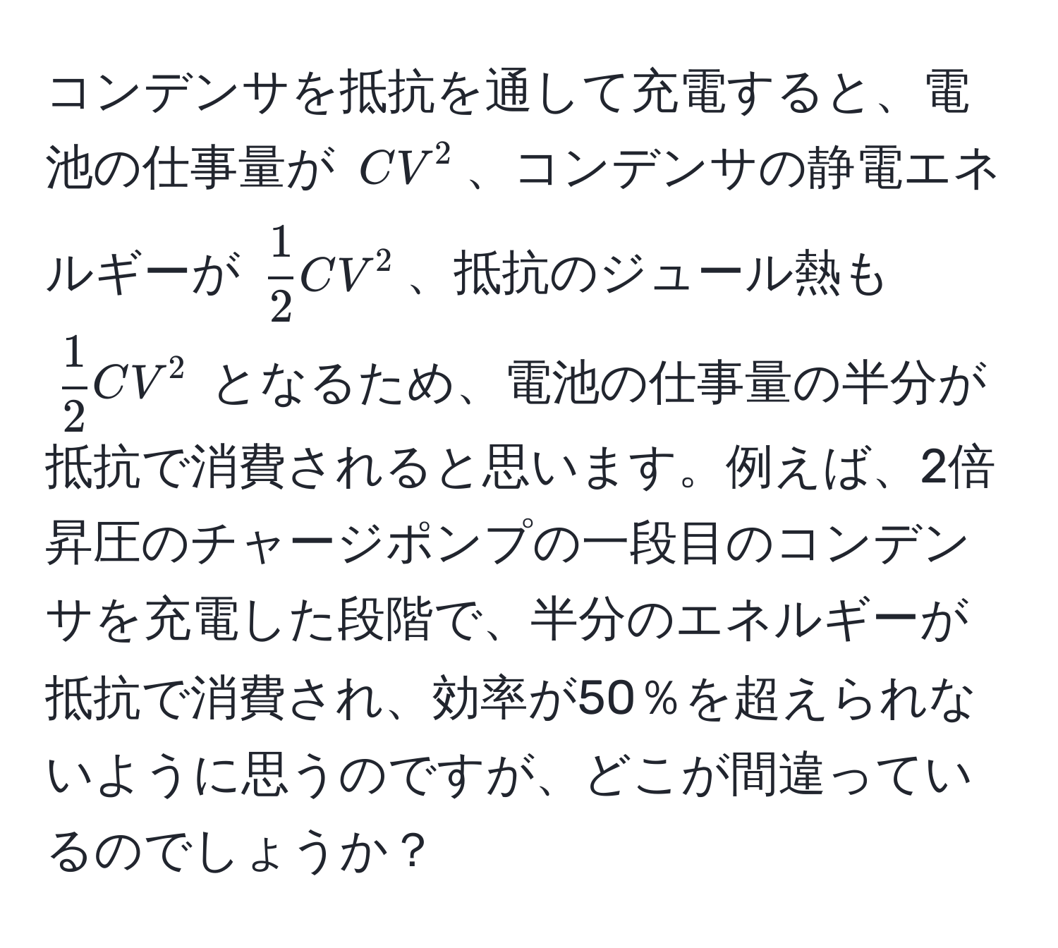 コンデンサを抵抗を通して充電すると、電池の仕事量が $CV^(2$、コンデンサの静電エネルギーが $frac1)2 CV^(2$、抵抗のジュール熱も $frac1)2 CV^2$ となるため、電池の仕事量の半分が抵抗で消費されると思います。例えば、2倍昇圧のチャージポンプの一段目のコンデンサを充電した段階で、半分のエネルギーが抵抗で消費され、効率が50％を超えられないように思うのですが、どこが間違っているのでしょうか？