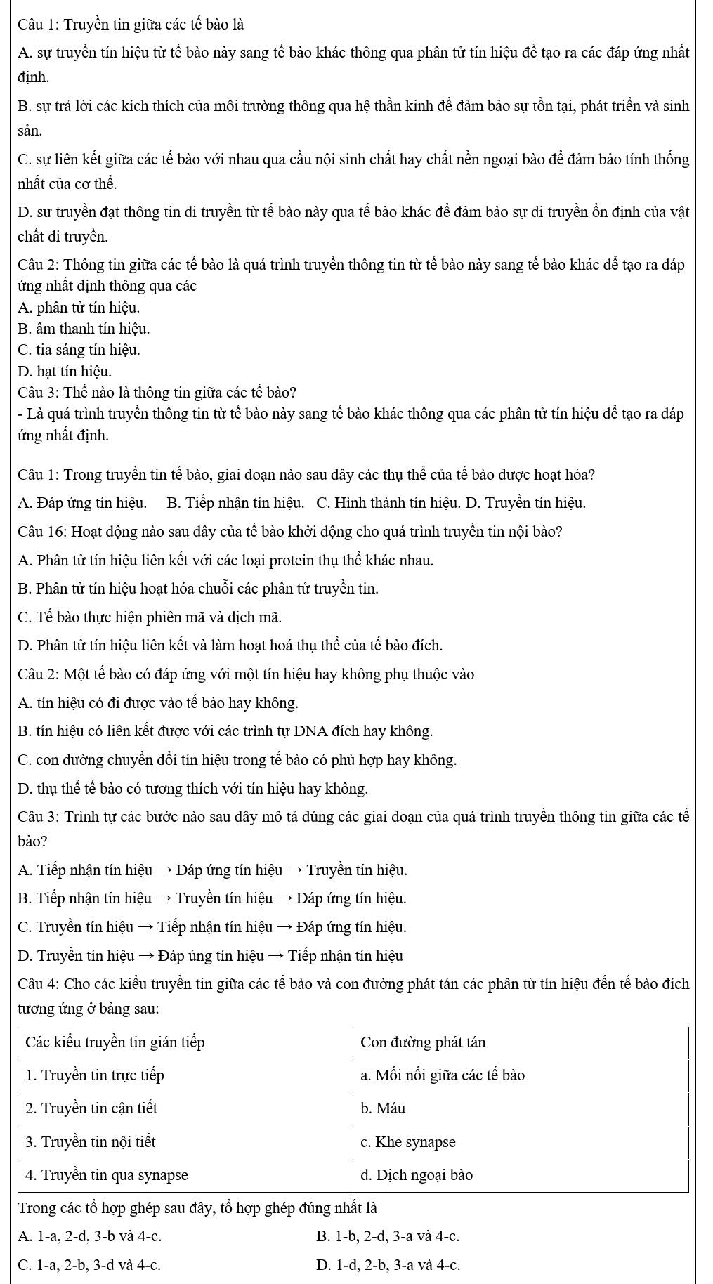 Truyền tin giữa các tế bào là
A. sự truyền tín hiệu từ tế bào này sang tế bào khác thông qua phân tử tín hiệu để tạo ra các đáp ứng nhất
định.
B. sự trả lời các kích thích của môi trường thông qua hệ thần kinh để đảm bảo sự tồn tại, phát triển và sinh
sản.
C. sự liên kết giữa các tế bào với nhau qua cầu nội sinh chất hay chất nền ngoại bào để đảm bảo tính thống
nhất của cơ thể.
D. sư truyền đạt thông tin di truyền từ tế bào này qua tế bào khác để đảm bảo sự di truyền ồn định của vật
chất di truyền.
Câu 2: Thông tin giữa các tế bào là quá trình truyền thông tin từ tế bào này sang tế bào khác để tạo ra đáp
ứng nhất định thông qua các
A. phân tử tín hiệu.
B. âm thanh tín hiệu.
C. tia sáng tín hiệu.
D. hạt tín hiệu.
Câu 3: Thế nào là thông tin giữa các tế bào?
- Là quá trình truyền thông tin từ tế bào này sang tế bào khác thông qua các phân tử tín hiệu để tạo ra đáp
ứng nhất định.
Câu 1: Trong truyền tin tế bào, giai đoạn nào sau đây các thụ thể của tế bào được hoạt hóa?
A. Đáp ứng tín hiệu. B. Tiếp nhận tín hiệu. C. Hình thành tín hiệu. D. Truyền tín hiệu.
Câu 16: Hoạt động nào sau đây của tế bào khởi động cho quá trình truyền tin nội bào?
A. Phân tử tín hiệu liên kết với các loại protein thụ thể khác nhau.
B. Phân tử tín hiệu hoạt hóa chuỗi các phân tử truyền tin.
C. Tể bào thực hiện phiên mã và dịch mã.
D. Phân tử tín hiệu liên kết và làm hoạt hoá thụ thể của tế bào đích.
Câu 2: Một tế bào có đáp ứng với một tín hiệu hay không phụ thuộc vào
A. tín hiệu có đi được vào tế bào hay không.
B. tín hiệu có liên kết được với các trình tự DNA đích hay không.
C. con đường chuyển đổí tín hiệu trong tế bào có phù hợp hay không.
D. thụ thể tế bào có tương thích với tín hiệu hay không.
Câu 3: Trình tự các bước nào sau đây mô tả đúng các giai đoạn của quá trình truyền thông tin giữa các tế
bào?
A. Tiếp nhận tín hiệu → Đáp ứng tín hiệu → Truyền tín hiệu.
B. Tiếp nhận tín hiệu → Truyền tín hiệu → Đáp ứng tín hiệu.
C. Truyền tín hiệu → Tiếp nhận tín hiệu → Đáp ứng tín hiệu.
D. Truyền tín hiệu → Đáp úng tín hiệu → Tiếp nhận tín hiệu
Câu 4: Cho các kiểu truyền tin giữa các tế bào và con đường phát tán các phân tử tín hiệu đến tế bào đích
tương ứng ở bảng sau:
Các kiểu truyền tin gián tiếp Con đường phát tán
1. Truyền tin trực tiếp a. Mối nổi giữa các tế bào
2. Truyền tin cận tiết b. Máu
3. Truyền tin nội tiết c. Khe synapse
4. Truyền tin qua synapse d. Dịch ngoại bào
Trong các tổ hợp ghép sau đây, tổ hợp ghép đúng nhất là
A. 1-a, 2-d, 3-b và 4-c. B. 1-b, 2-d, 3-a và 4-c.
C. 1-a, 2-b, 3-d và 4-c. D. 1-d, 2-b, 3-a và 4-c.