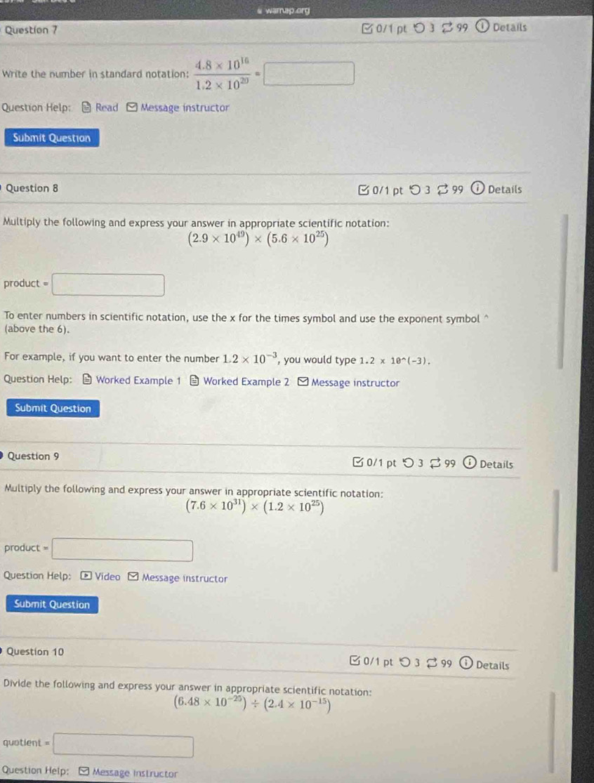 warap.org 
Question 7 0/1 pt つ3 Details 
Write the number in standard notation:  (4.8* 10^(16))/1.2* 10^(20) =□
Question Help: Read Message instructor 
Submit Questian 
Question 8 B 0/1 pt つ 3 $ 99 Details 
Multiply the following and express your answer in appropriate scientific notation:
(2.9* 10^(49))* (5.6* 10^(25))
product =□ 
To enter numbers in scientific notation, use the x for the times symbol and use the exponent symbol^((above the 6). 
For example, if you want to enter the number 1.2* 10^-3) , you would type 1.2* 10^(wedge)(-3). 
Question Help： Worked Example 1 Worked Example 2 - Message instructor 
Submit Question 
Question 9 □ 0/1 pt つ 3 2 99 odot Details 
Multiply the following and express your answer in appropriate scientific notation:
(7.6* 10^(31))* (1.2* 10^(25))
product =□
Question Help: * Video M Message instructor 
Submit Question 
Question 10 0/1 pt つ 3 。 99 Details 
Divide the following and express your answer in appropriate scientific notation:
(6.48* 10^(-25))/ (2.4* 10^(-15))
quotient =□
Question Help: [ Message instructor