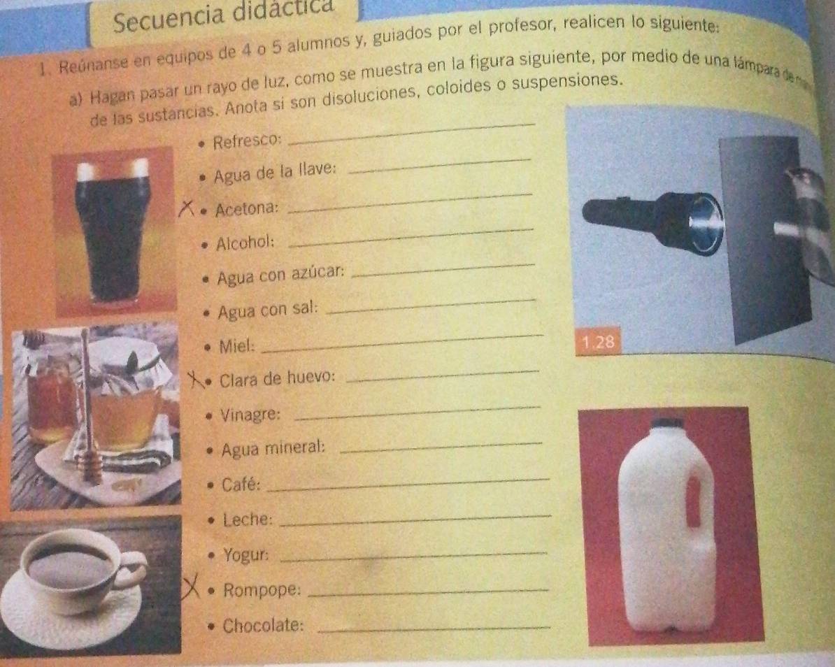 Secuencia didáctica 
1. Reúnanse en equipos de 4 o 5 alumnos y, guiados por el profesor, realicen lo siguiente: 
a) Hagan pasar un rayo de luz, como se muestra en la figura siguiente, por medio de una lámpara de m 
_ 
de las sustancias. Anota si son disoluciones, coloides o suspensiones. 
Refresco: 
Agua de la llave: 
_ 
Acetona: 
_ 
Alcohol: 
_ 
Agua con azúcar: 
_ 
Agua con sal: 
_ 
_ 
Miel: 
Clara de huevo: 
_ 
Vinagre: 
_ 
Agua mineral:_ 
Café: 
_ 
Leche: 
_ 
Yogur:_ 
Rompope:_ 
Chocolate:_