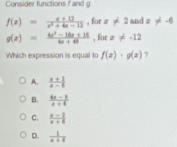 Consider functions f and g.
f(x)= (x+12)/x^2+4x-12  , for x!= 2 and x!= -6
g(x)= (4x^2-16x+16)/4x+48  , for x!= -12
Which expression is equal to f(x)· g(x) ?
A.  (x+2)/x-6 
B.  (4z-8)/z+6 
C.  (z-2)/z+6 
D.  1/z+6 