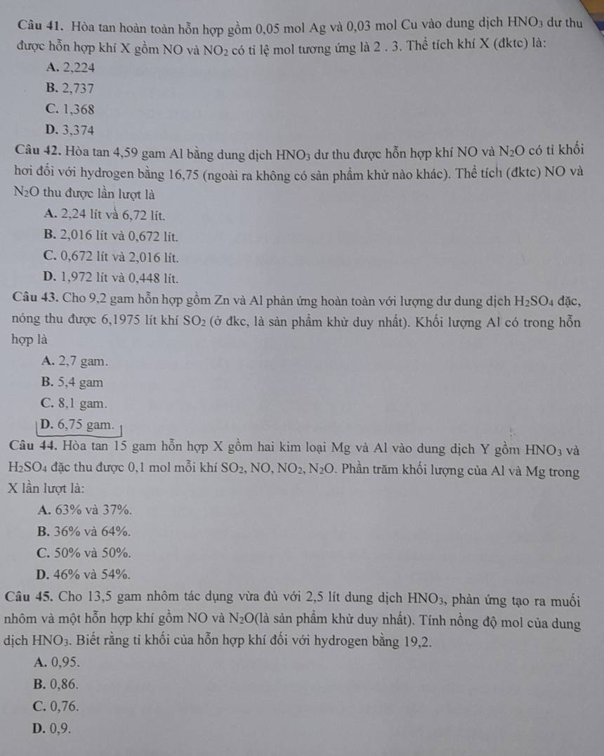 Hòa tan hoàn toàn hỗn hợp gồm 0,05 mol Ag và 0,03 mol Cu vào dung dịch h HNO_3 dư thu
được hỗn hợp khí X gồm NO và NO_2 có tỉ lệ mol tương ứng là 2 . 3. Thể tích khí X (đktc) là:
A. 2,224
B. 2,737
C. 1,368
D. 3,374
Câu 42. Hòa tan 4,59 gam Al bằng dung dịch HNO_3 dư thu được hỗn hợp khí NO và N_2O có tỉ khối
hơi đổi với hydrogen bằng 16,75 (ngoài ra không có sản phẩm khử nào khác). Thể tích (đktc) NO và
N_2O thu được lần lượt là
A. 2,24 lit và 6,72 lít.
B. 2,016 lit và 0,672 lit.
C. 0,672 lít và 2,016 lít.
D. 1,972 lít và 0,448 lít.
Câu 43. Cho 9,2 gam hỗn hợp gồm Zn và Al phản ứng hoàn toàn với lượng dư dung dịch H_2SO_4 dac.
nóng thu được 6,1975 lít khí SO_2 (ở đkc, là sản phẩm khử duy nhất). Khối lượng Al có trong hỗn
hợp là
A. 2,7 gam.
B. 5,4 gam
C. 8,1 gam.
D. 6,75 gam.
Câu 44. Hòa tan 15 gam hỗn hợp X gồm hai kim loại Mg và Al vào dung dịch Y gồm HNO_3 và
H₂SO4 đặc thu được 0,1 mol mỗi khí SO_2,NO,NO_2,N_2O. Phần trăm khối lượng của Al và Mg trong
X lần lượt là:
A. 63% và 37%.
B. 36% và 64%.
C. 50% và 50%.
D. 46% và 54%.
Câu 45. Cho 13,5 gam nhôm tác dụng vừa đủ với 2,5 lít dung dịch HNO_3 , phản ứng tạo ra muối
nhôm và một hỗn hợp khí gồm NO và N_2O (là sản phẩm khử duy nhất). Tính nồng độ mol của dung
dịch HNO_3. Biết rằng ti khối của hỗn hợp khí đối với hydrogen bằng 19,2.
A. 0,95.
B. 0,86.
C. 0,76.
D. 0,9.