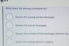 What does the dmesg command do?
Shows the syslog kernel messages
Shows the kernel messages
Shows the content of the message daemon log
Starts the syslog daemon logging