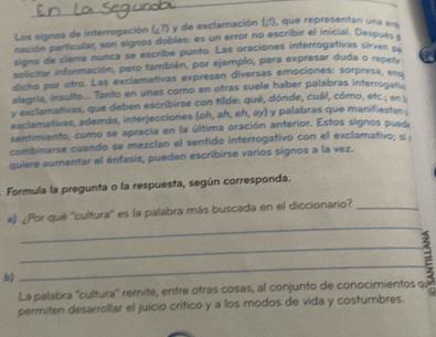 Los signos de interrogación L ?) y de exclamación (i^5) I, que representan una éra 
nación particular, son signos dobles: es un error no escribir el inicial. Despué 
signo de cierre nunca se escribe punto. Las oraciones interrogativas sirven p 
solicitar información, pero también, por ejemplo, para expresar duda o repera to 
dicho por otro. Las exclamativas expresan diversas emociones: sorpresa, end 
alegría, insulto... Tanto en unas como en otras suele haber palabras interrogan. 
y exclamativas, que deben escribirse con tilde: qué, dónde, cuál, córno, etc.; en 
exclamativas, además, interjecciones (oh, ah, eh, ay) y palabras que manifiestan 
sentimiento, como se aprecia en la última oración anterior. Estos signos puede 
combinarse cuando se mezclan el sentido interrogativo con el exclamativo; si 
quiere aumentar el énfasis, pueden escribirse varios signos a la vez. 
Formula la pregunta o la respuesta, según corresponda. 
_ 
#) ¿Por qué ''cultura'' es la palabra más buscada en el diccionario?_ 
_ 
b) 
_ 
La palabra ''cultura'' remite, entre otras cosas, al conjunto de conocimientos qu 
permiten desarrollar el juicio crítico y a los modos de vida y costumbres.