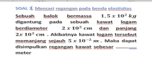 SOAL 2. Mencari regangan pada benda elastisitas 
Sebuah balok bermassa 1,5x10^2kg
digantung pada sebuah kawat logam 
berdiameter 2* 10^2cm dan panjang
2x10^2cm. Akibatnya kawat logam tersebut 
memanjang sejauh 5x10^(-2)m. Maka dapat 
disimpulkan regangan kawat sebesar .............
meter